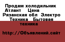 Продам холодильник “Атлант“ › Цена ­ 16 000 - Рязанская обл. Электро-Техника » Бытовая техника   